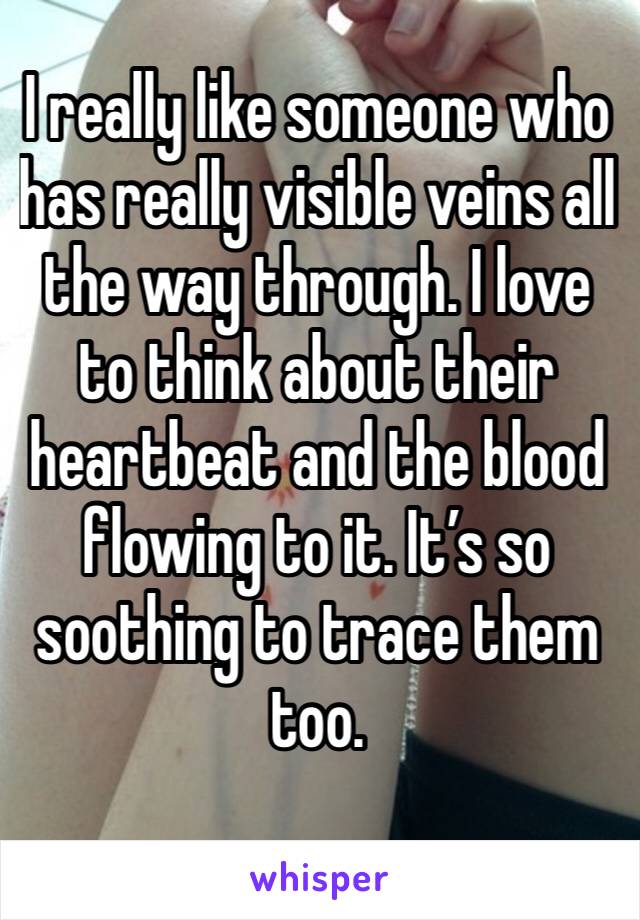 I really like someone who has really visible veins all the way through. I love to think about their heartbeat and the blood flowing to it. It’s so soothing to trace them too.