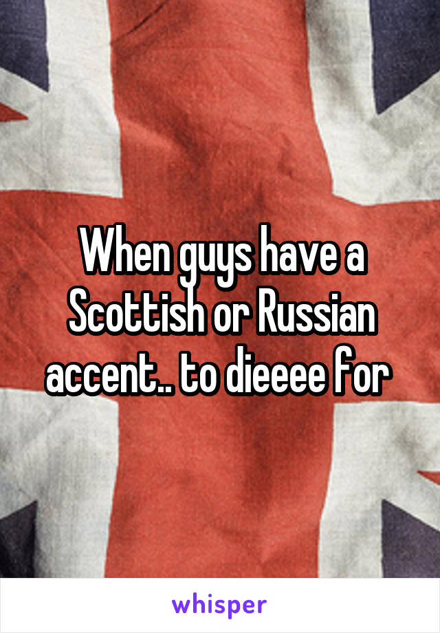 When guys have a Scottish or Russian accent.. to dieeee for 