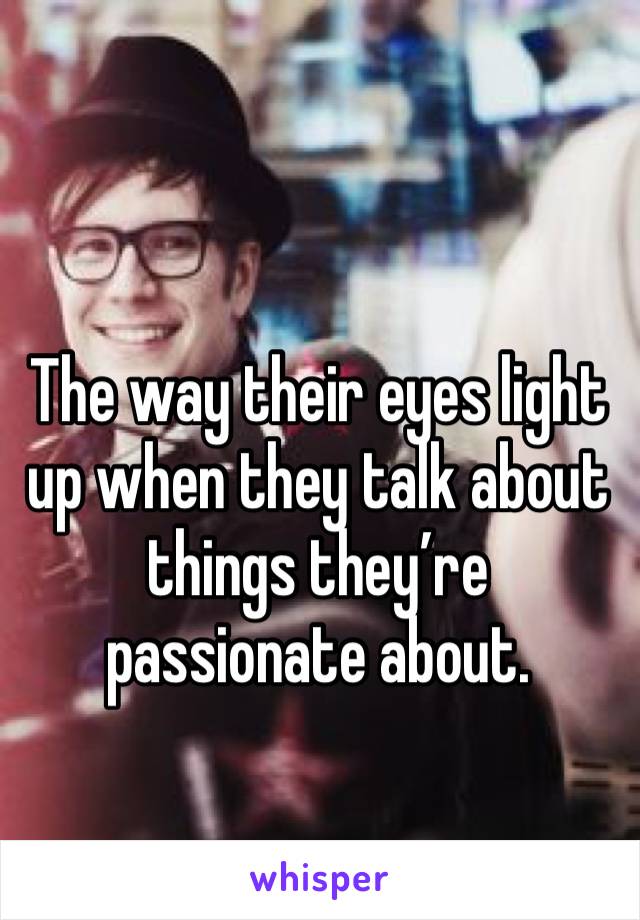 The way their eyes light up when they talk about things they’re passionate about. 