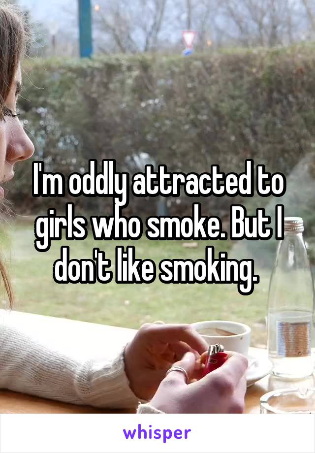 I'm oddly attracted to girls who smoke. But I don't like smoking. 