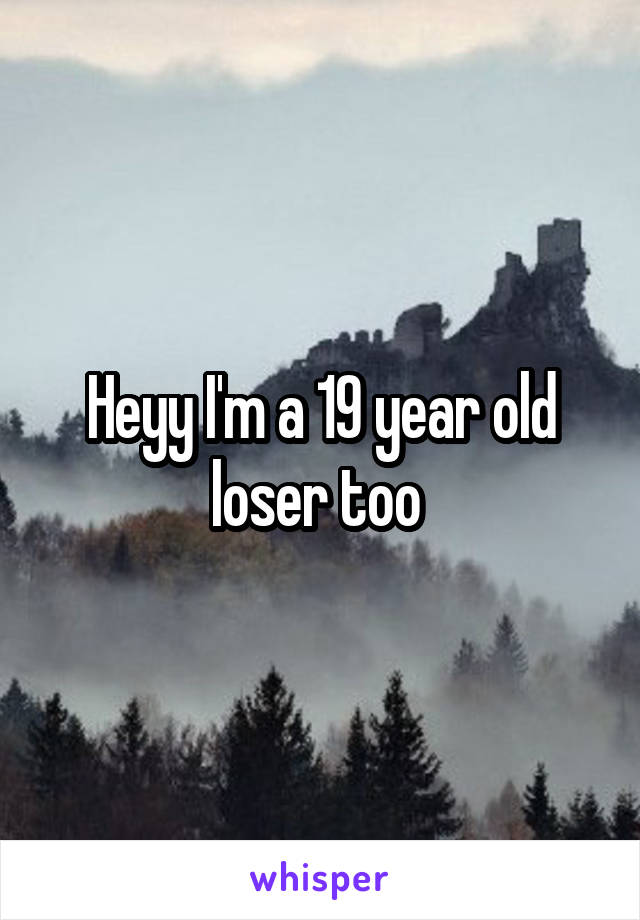 Heyy I'm a 19 year old loser too 