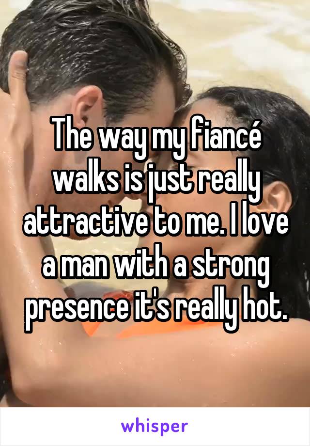 The way my fiancé walks is just really attractive to me. I love a man with a strong presence it's really hot.