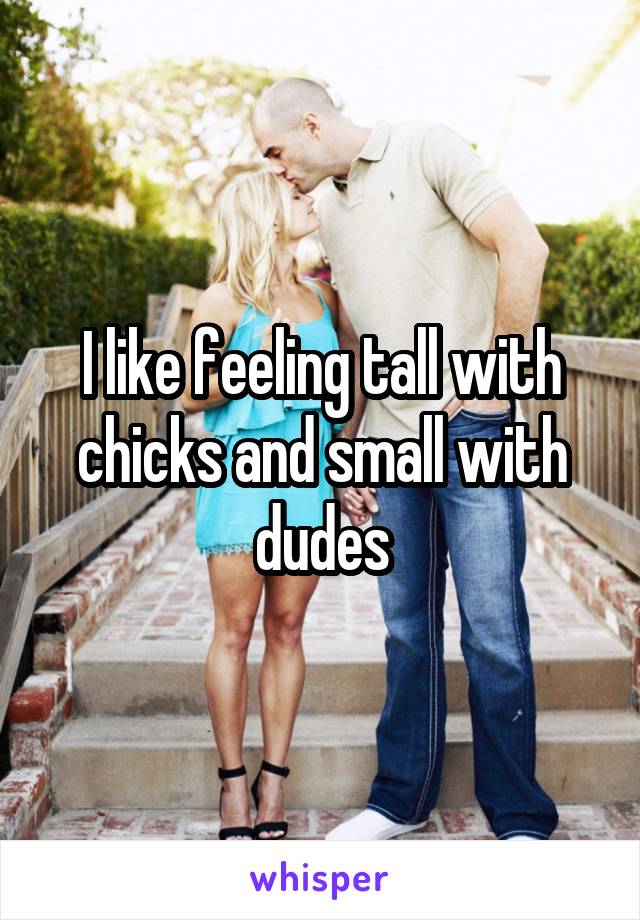 I like feeling tall with chicks and small with dudes