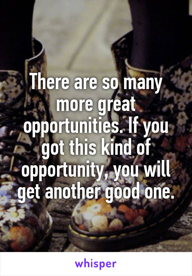 There are so many more great opportunities. If you got this kind of opportunity, you will get another good one.