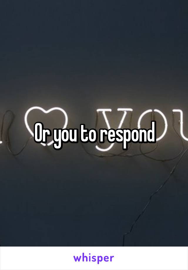 Or you to respond