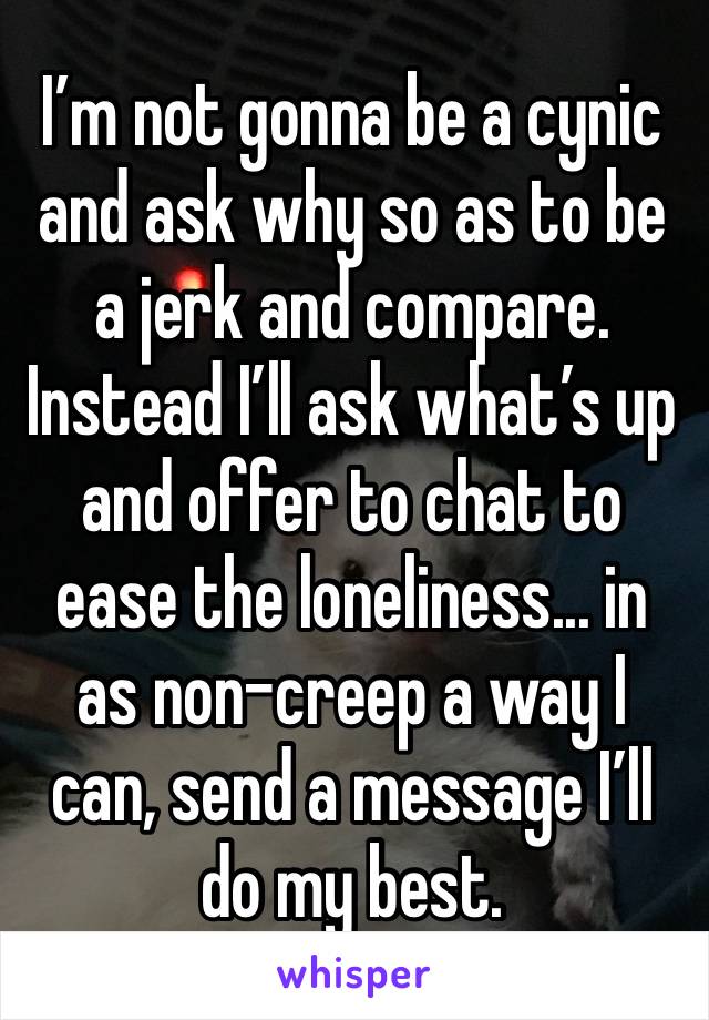 I’m not gonna be a cynic and ask why so as to be a jerk and compare. Instead I’ll ask what’s up and offer to chat to ease the loneliness... in as non-creep a way I can, send a message I’ll do my best.