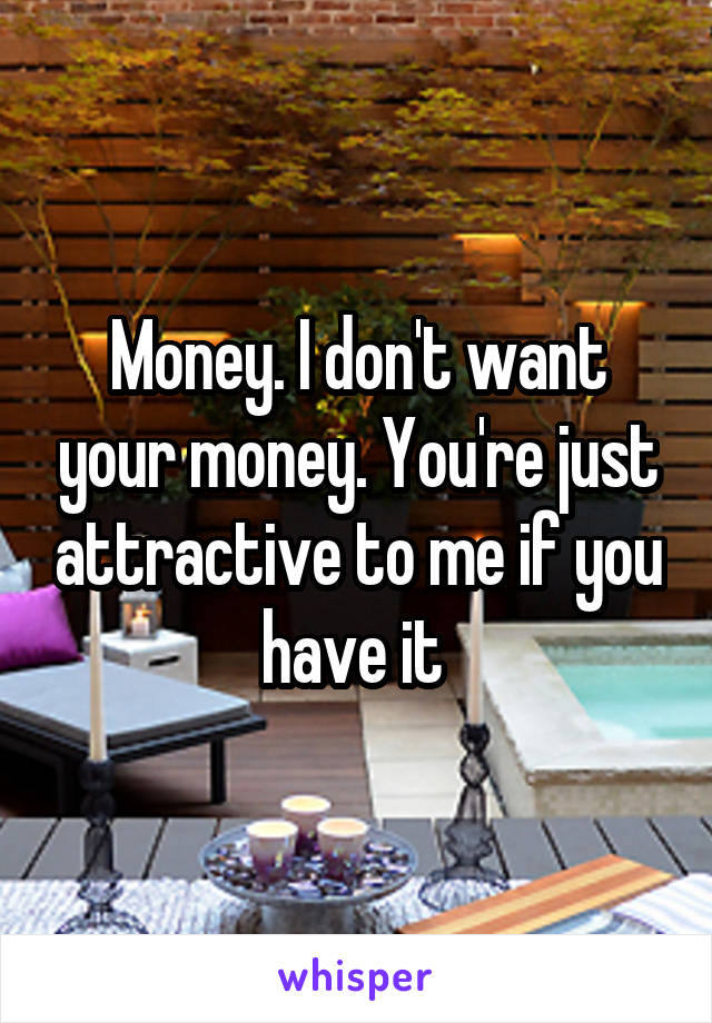 Money. I don't want your money. You're just attractive to me if you have it 