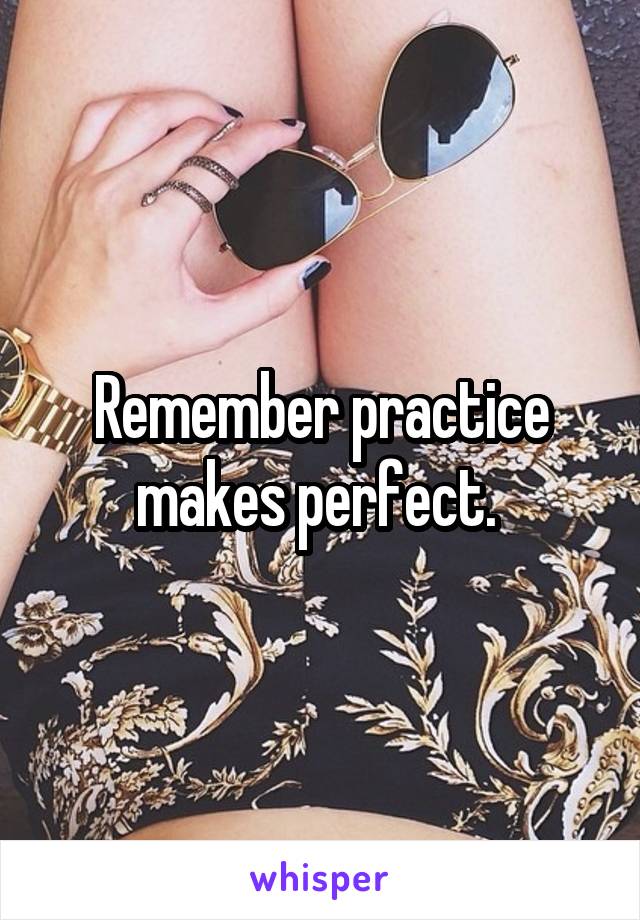 Remember practice makes perfect. 