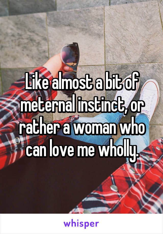 Like almost a bit of meternal instinct, or rather a woman who can love me wholly.