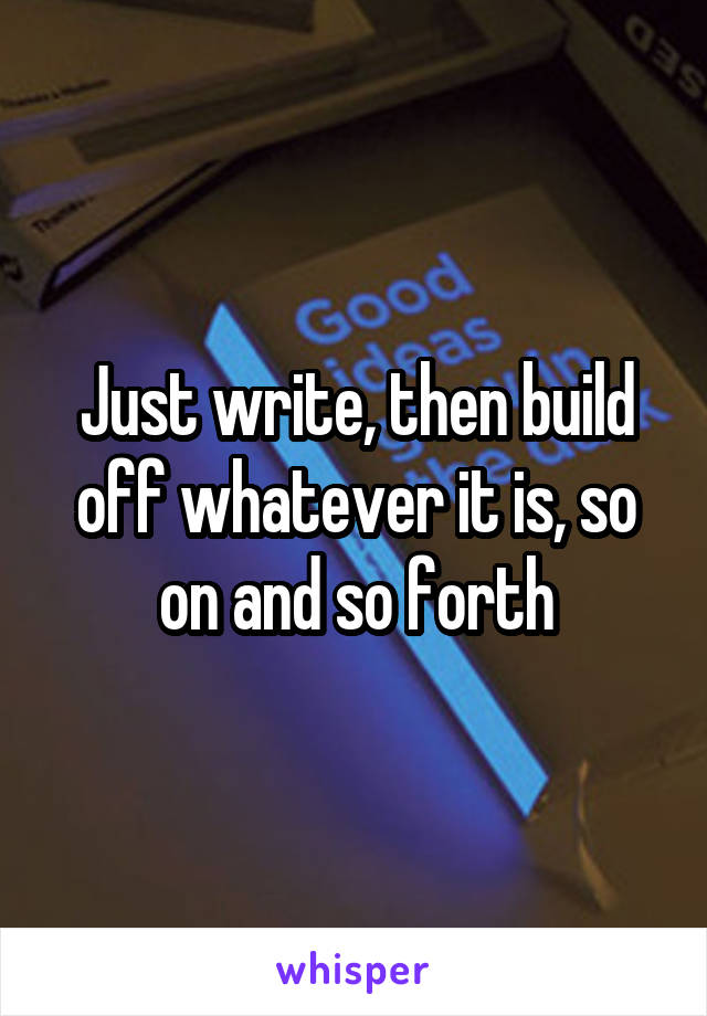Just write, then build off whatever it is, so on and so forth