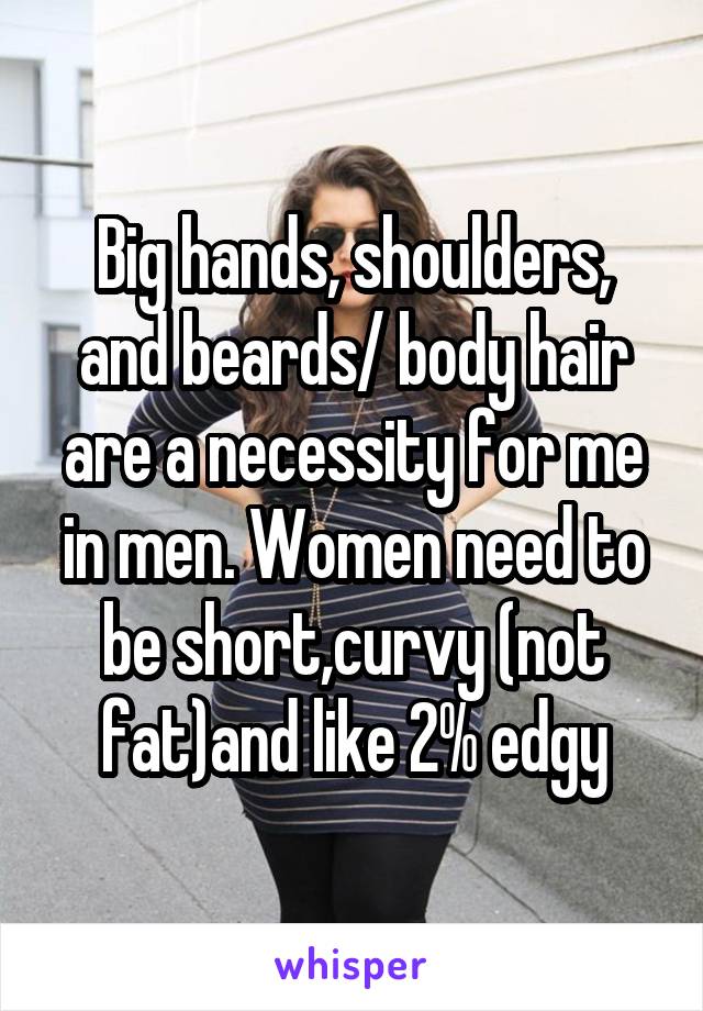 Big hands, shoulders, and beards/ body hair are a necessity for me in men. Women need to be short,curvy (not fat)and like 2% edgy