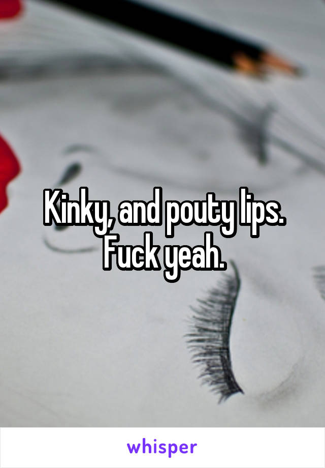 Kinky, and pouty lips. Fuck yeah.