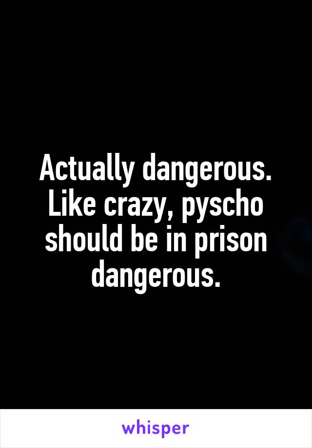 Actually dangerous. Like crazy, pyscho should be in prison dangerous.