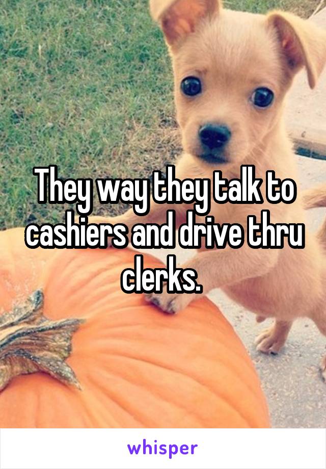 They way they talk to cashiers and drive thru clerks. 