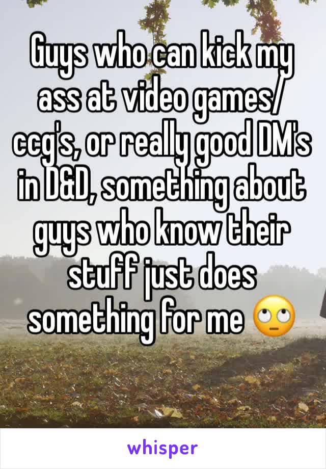 Guys who can kick my ass at video games/ccg's, or really good DM's in D&D, something about guys who know their stuff just does something for me 🙄