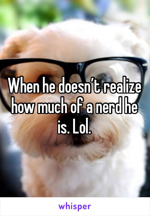 When he doesn’t realize how much of a nerd he is. Lol.