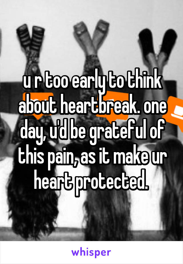 u r too early to think about heartbreak. one day, u'd be grateful of this pain, as it make ur heart protected. 