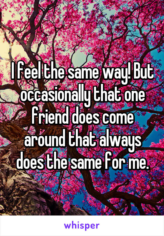 I feel the same way! But occasionally that one friend does come around that always does the same for me.