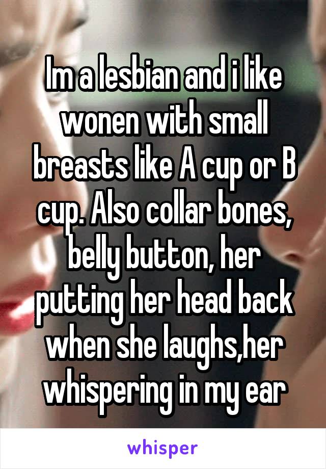 Im a lesbian and i like wonen with small breasts like A cup or B cup. Also collar bones, belly button, her putting her head back when she laughs,her whispering in my ear