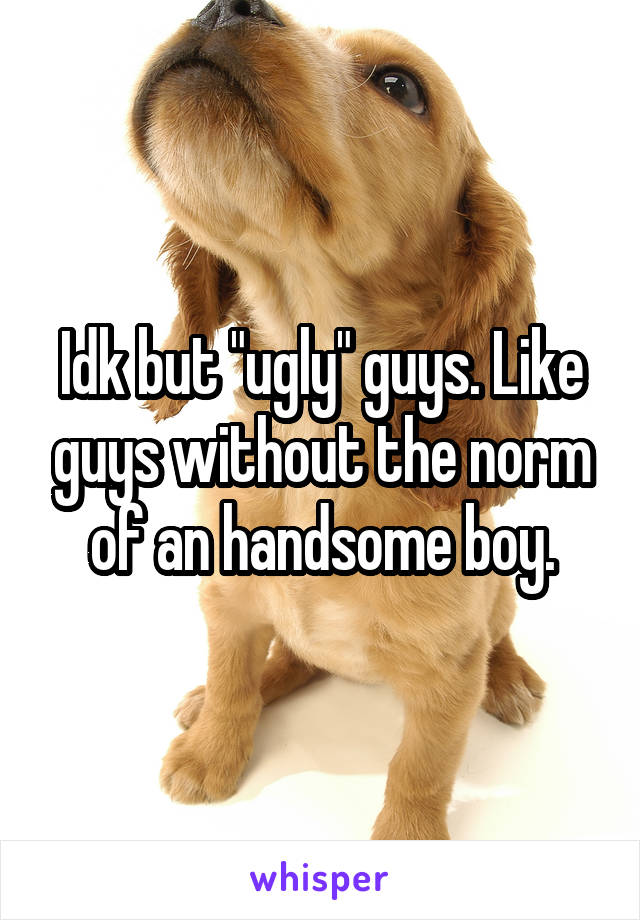 Idk but "ugly" guys. Like guys without the norm of an handsome boy.