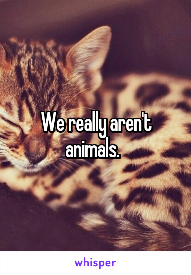 We really aren't animals.  