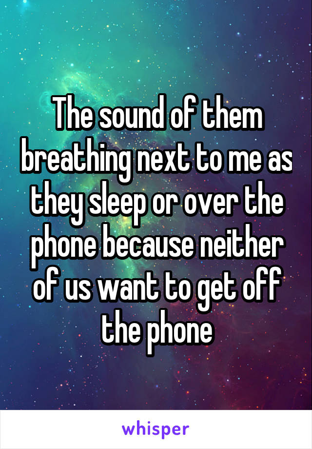 The sound of them breathing next to me as they sleep or over the phone because neither of us want to get off the phone