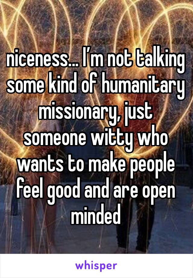 niceness... I’m not talking some kind of humanitary missionary, just someone witty who wants to make people feel good and are open minded