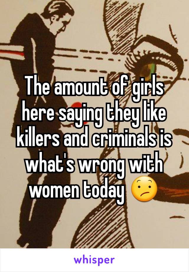 The amount of girls here saying they like killers and criminals is what's wrong with women today 😕