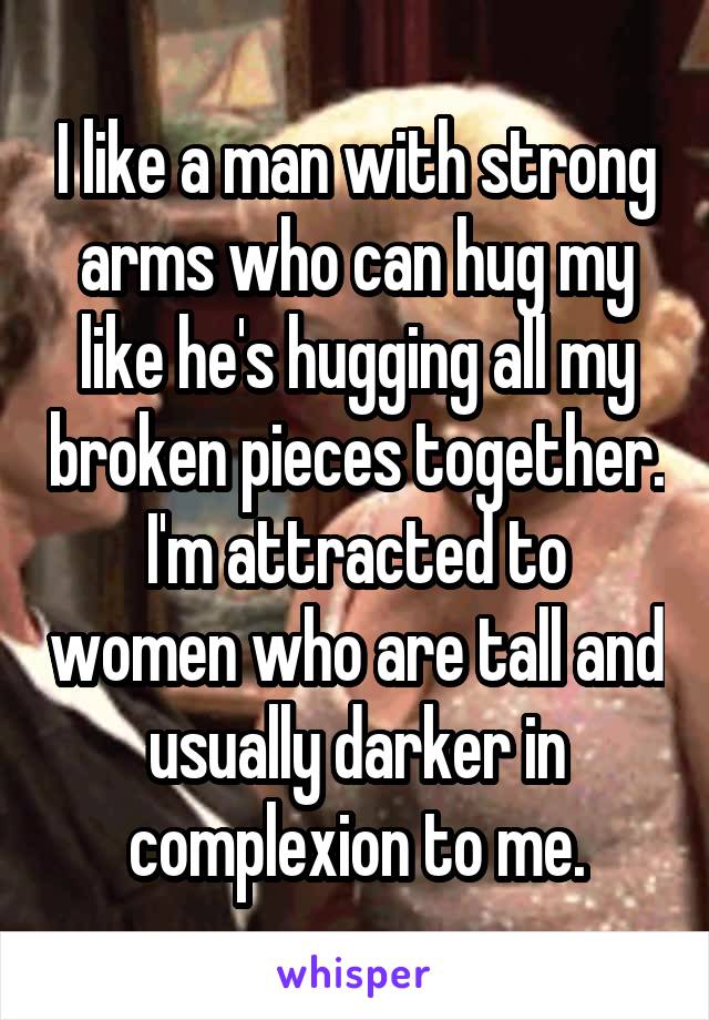 I like a man with strong arms who can hug my like he's hugging all my broken pieces together.
I'm attracted to women who are tall and usually darker in complexion to me.