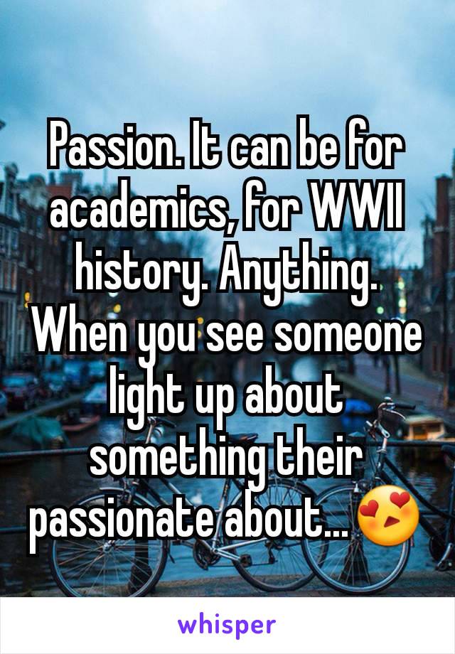 Passion. It can be for academics, for WWII history. Anything. When you see someone light up about something their passionate about...😍