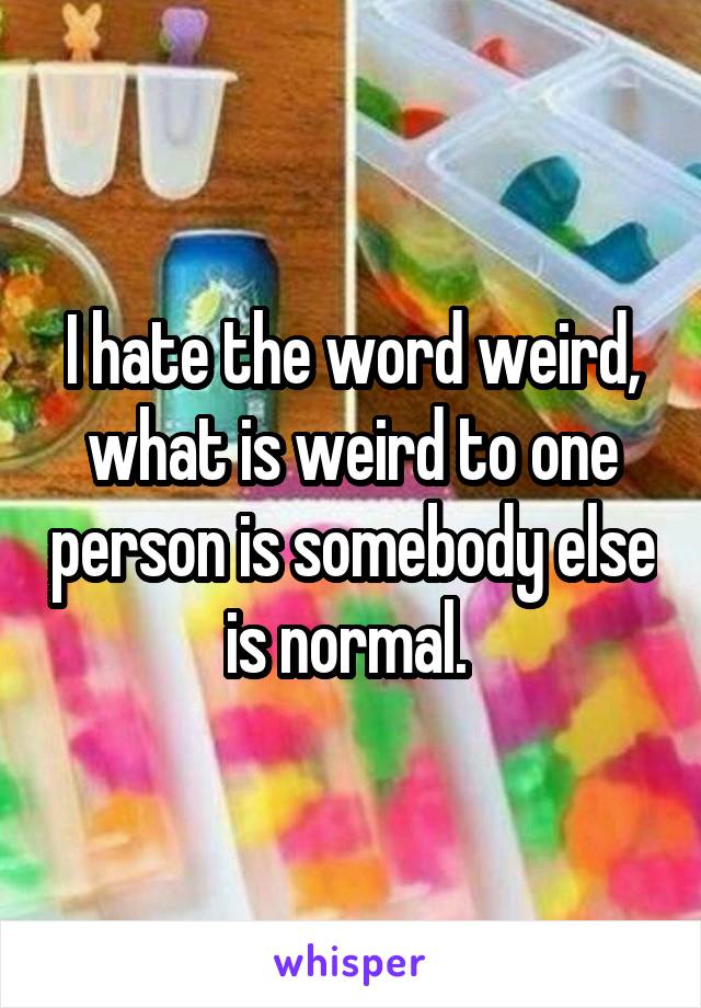 I hate the word weird, what is weird to one person is somebody else is normal. 