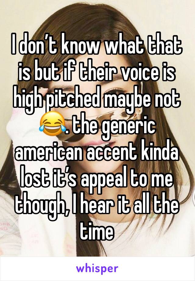 I don’t know what that is but if their voice is high pitched maybe not 😂. the generic american accent kinda lost it’s appeal to me though, I hear it all the time