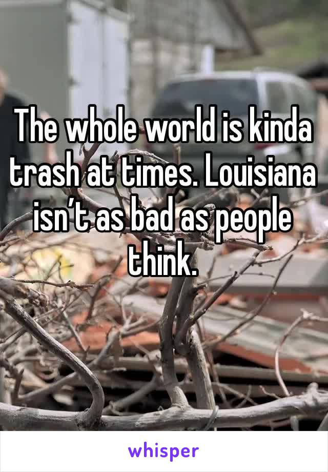The whole world is kinda trash at times. Louisiana isn’t as bad as people think. 