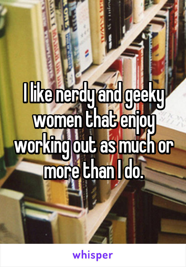 I like nerdy and geeky women that enjoy working out as much or more than I do.