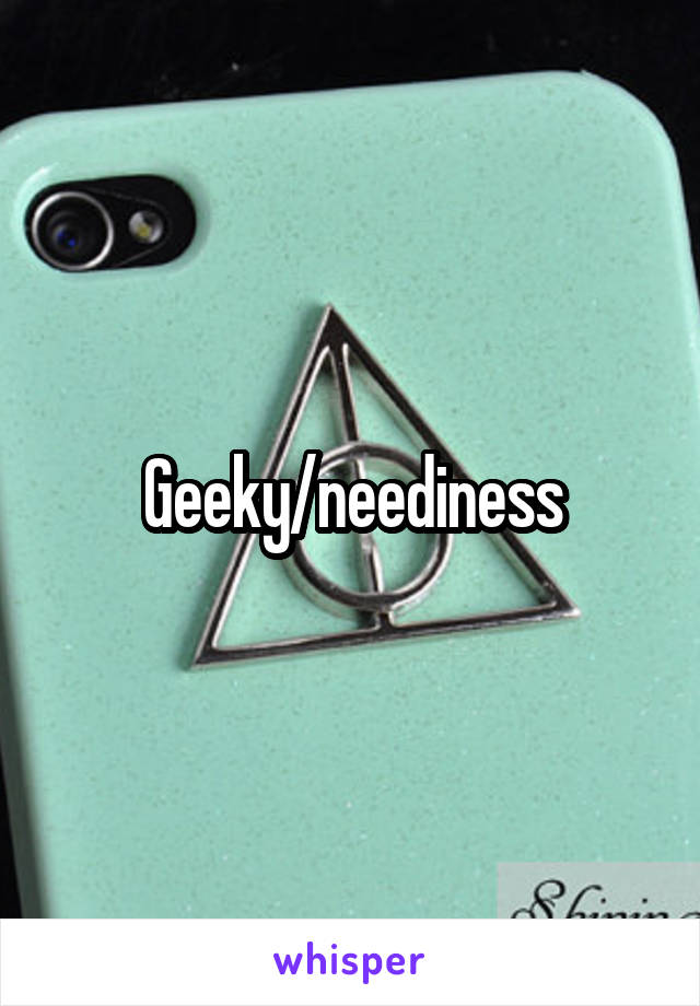 Geeky/neediness