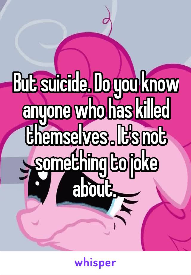 But suicide. Do you know anyone who has killed themselves . It's not something to joke about. 