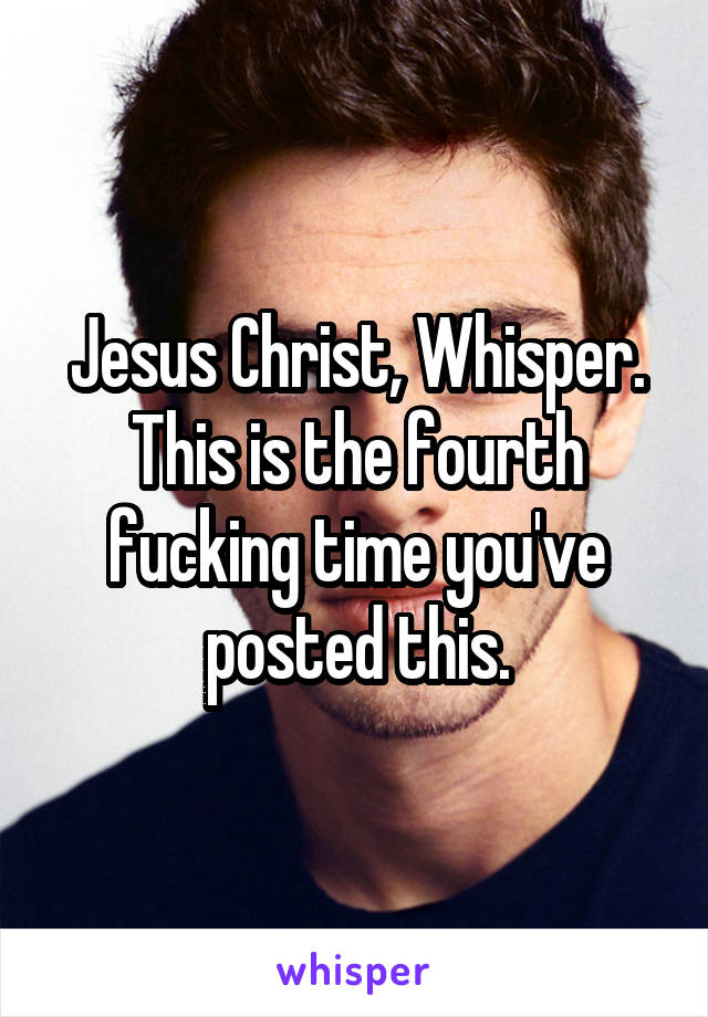 Jesus Christ, Whisper. This is the fourth fucking time you've posted this.