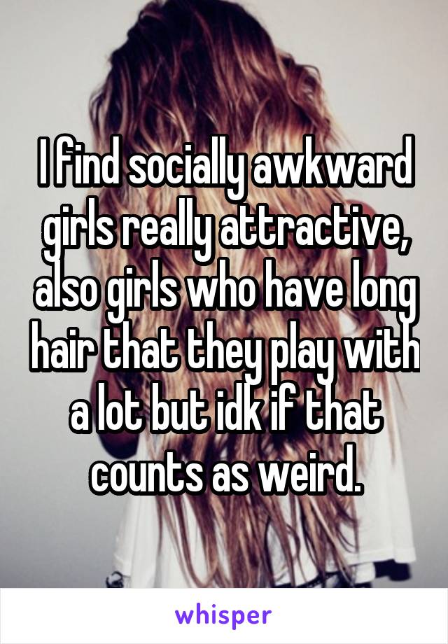 I find socially awkward girls really attractive, also girls who have long hair that they play with a lot but idk if that counts as weird.