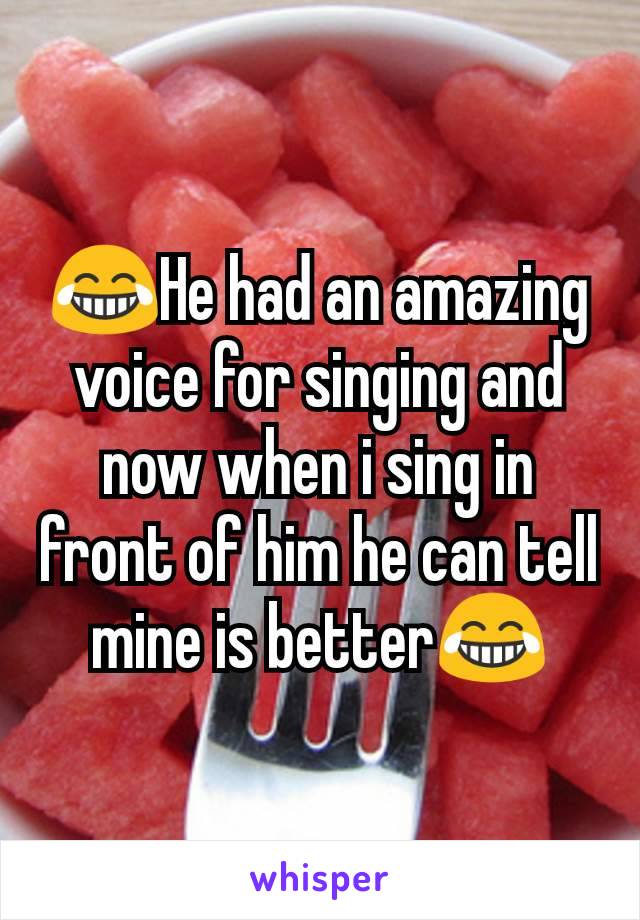 😂He had an amazing voice for singing and now when i sing in front of him he can tell mine is better😂