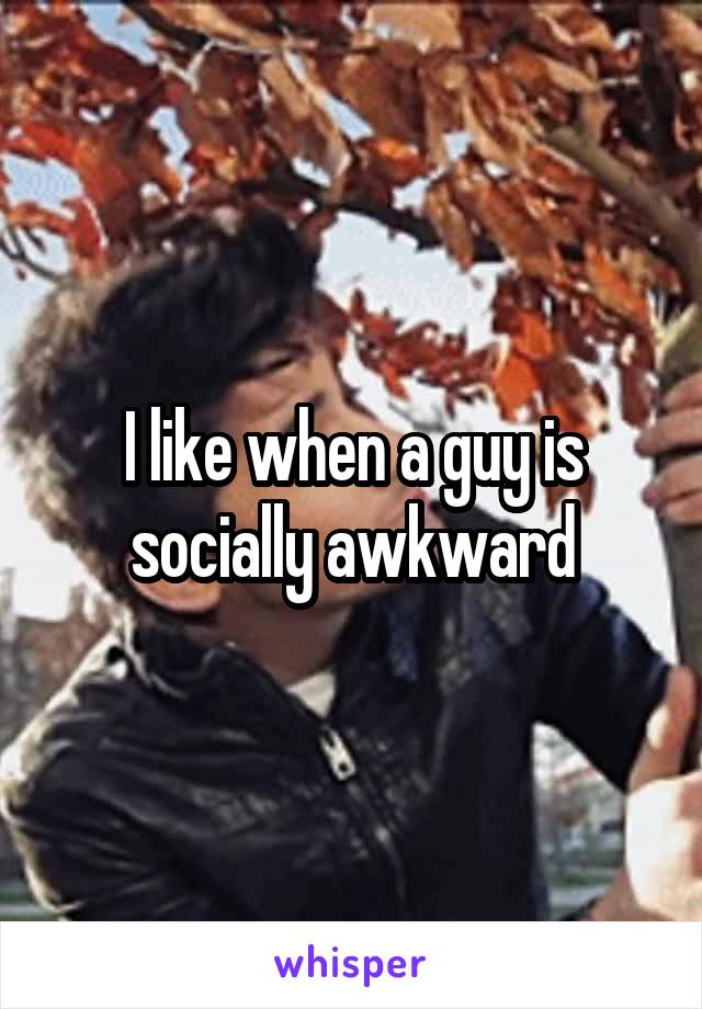 I like when a guy is socially awkward