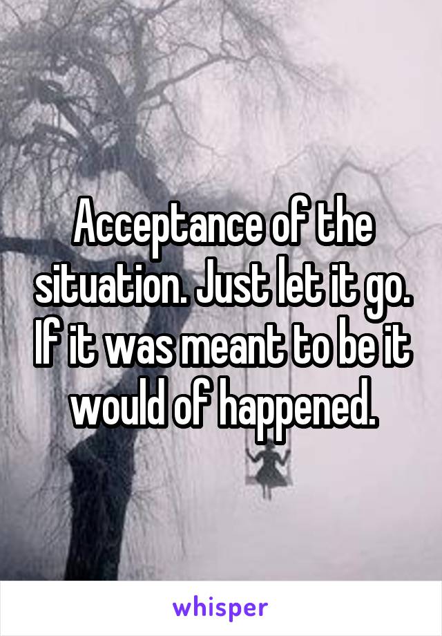 Acceptance of the situation. Just let it go. If it was meant to be it would of happened.