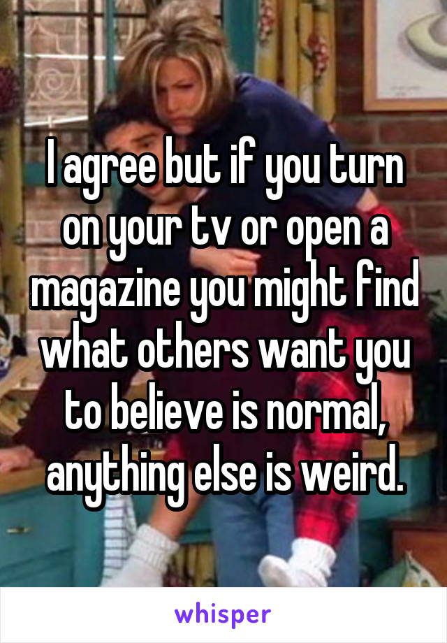 I agree but if you turn on your tv or open a magazine you might find what others want you to believe is normal, anything else is weird.