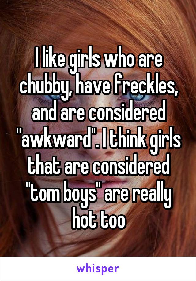 I like girls who are chubby, have freckles, and are considered "awkward". I think girls that are considered "tom boys" are really hot too