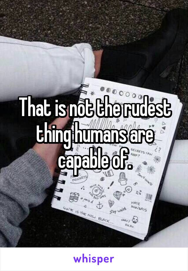 That is not the rudest thing humans are capable of.