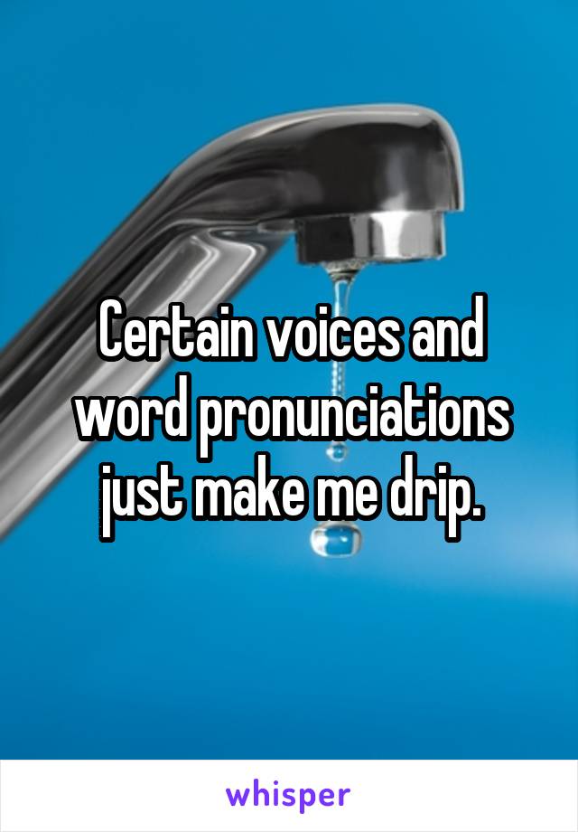 Certain voices and word pronunciations just make me drip.