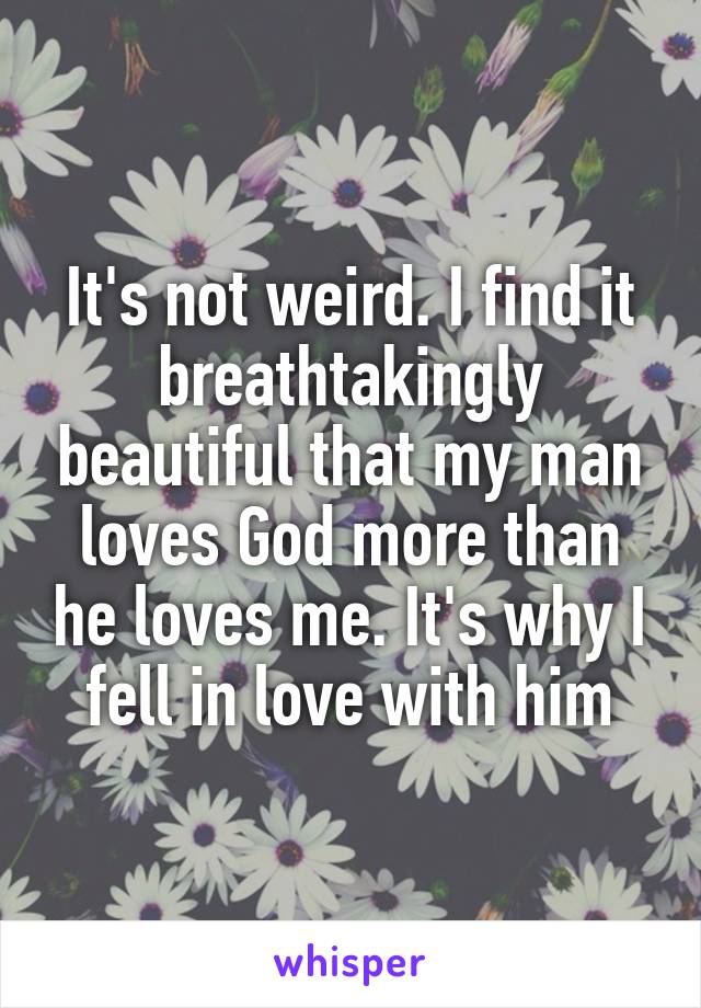 It's not weird. I find it breathtakingly beautiful that my man loves God more than he loves me. It's why I fell in love with him