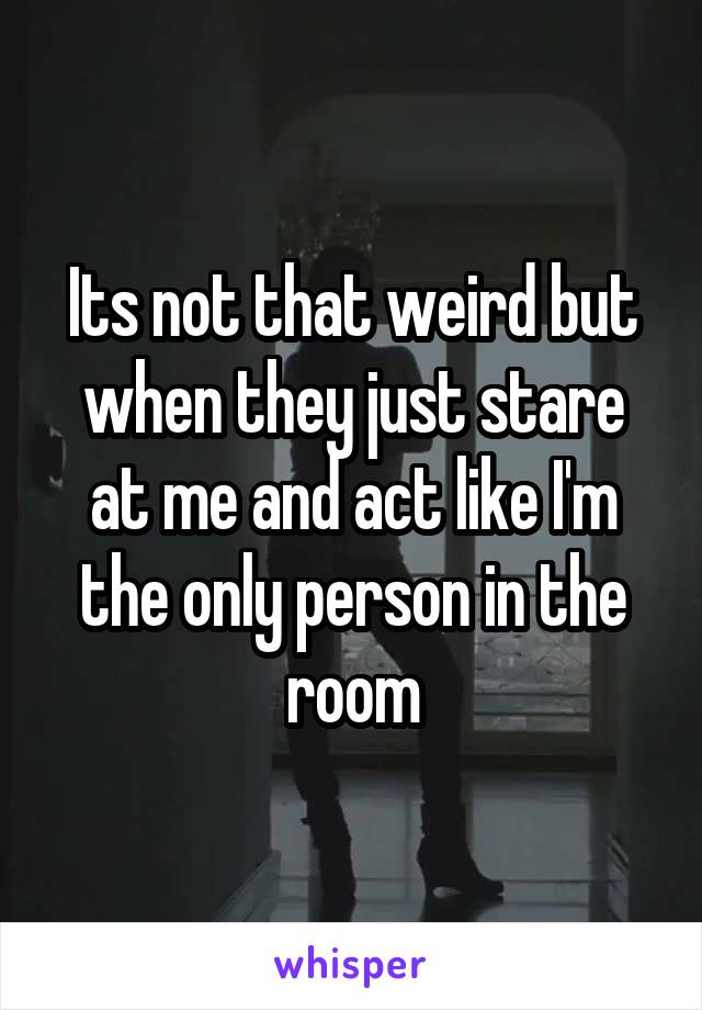 Its not that weird but when they just stare at me and act like I'm the only person in the room