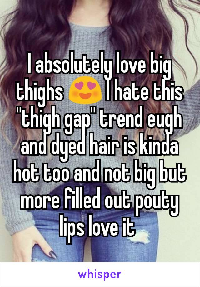 I absolutely love big thighs 😍 I hate this "thigh gap" trend eugh and dyed hair is kinda hot too and not big but more filled out pouty lips love it 