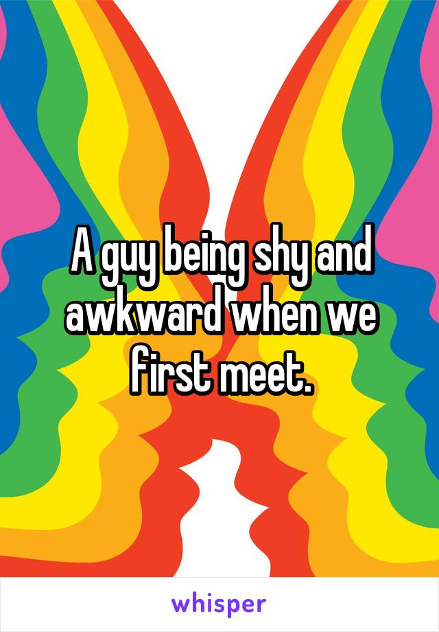 A guy being shy and awkward when we first meet.