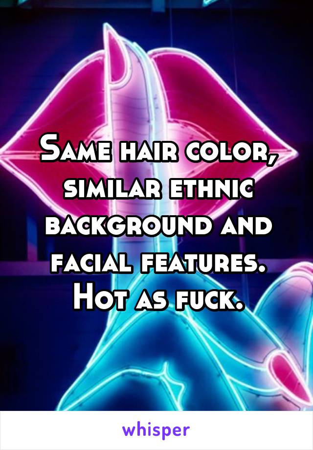 Same hair color, similar ethnic background and facial features. Hot as fuck.